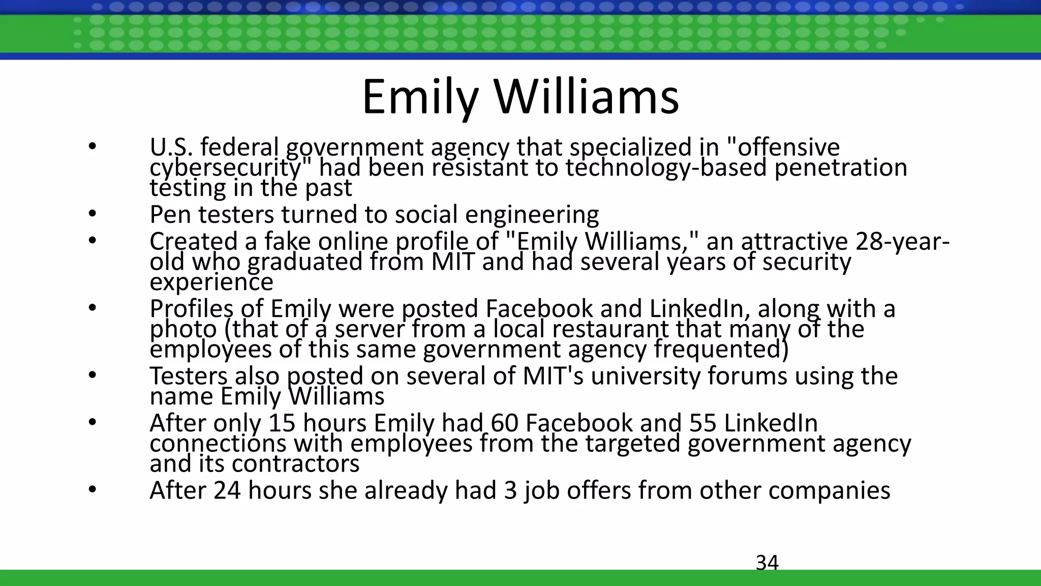 Emily Williams
• U.S. federal government agency that specialized in "offensive
cybersecurity" had been resistant to technology-based penetration
testing in the past
• Pen testers turned to social engineering
• Created a fake online profile of "Emily Williams," an attractive 28-year-
old who graduated from MIT and had several years of security
experience
• Profiles of Emily were posted Facebook and LinkedIn, along with a
photo (that of a server from a local restaurant that many of the
employees of this same government agency frequented)
• Testers also posted on several of MIT's university forums using the
name Emily Williams
• After only 15 hours Emily had 60 Facebook and 55 LinkedIn
connections with employees from the targeted government agency
and its contractors
• After 24 hours she already had 3 job offers from other companies
34
 