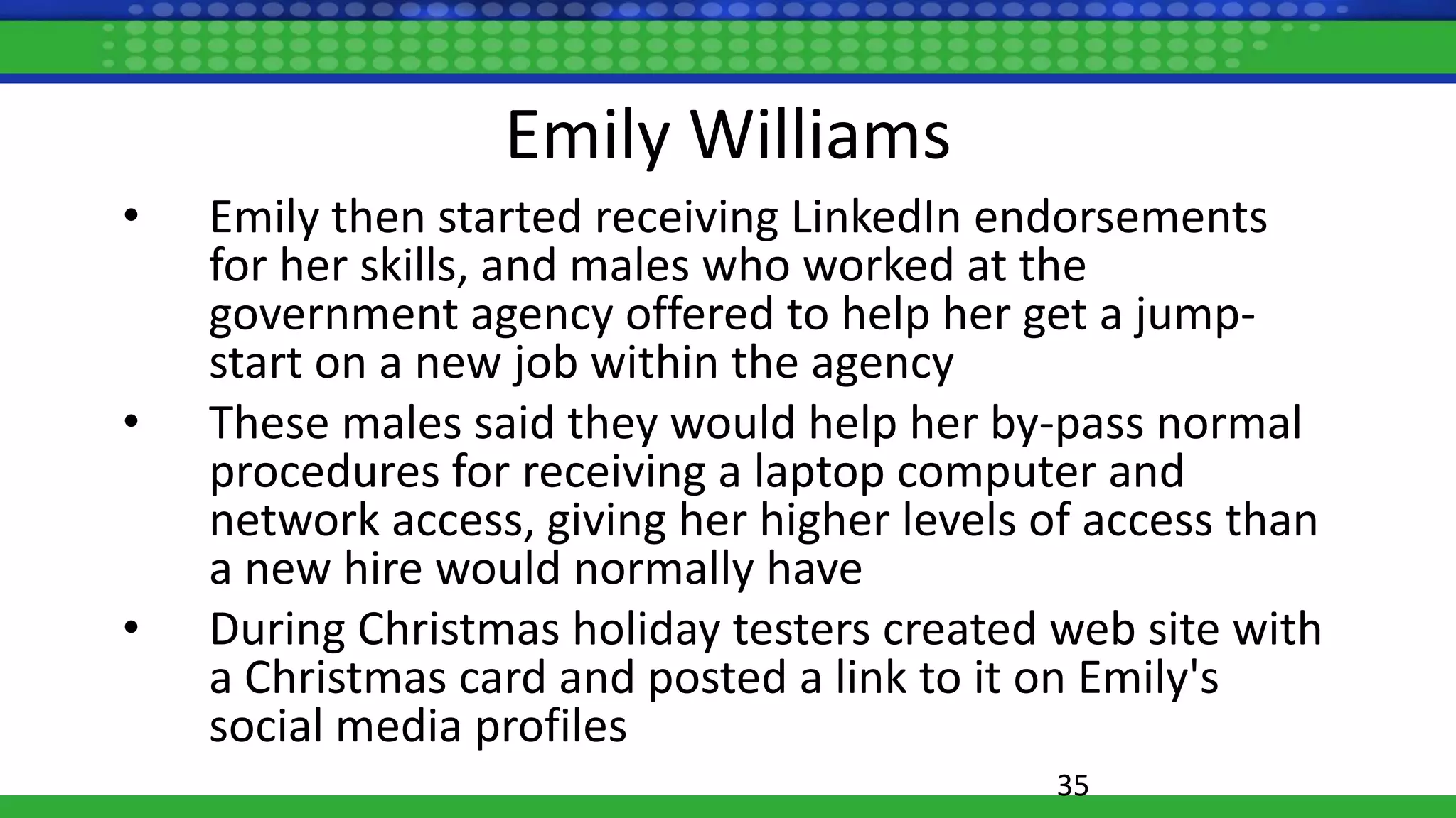 Emily Williams
• Emily then started receiving LinkedIn endorsements
for her skills, and males who worked at the
government agency offered to help her get a jump-
start on a new job within the agency
• These males said they would help her by-pass normal
procedures for receiving a laptop computer and
network access, giving her higher levels of access than
a new hire would normally have
• During Christmas holiday testers created web site with
a Christmas card and posted a link to it on Emily's
social media profiles
35
 