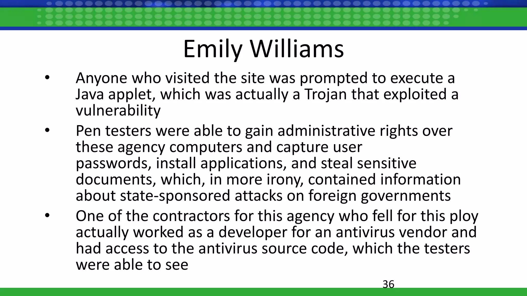 Emily Williams
• Anyone who visited the site was prompted to execute a
Java applet, which was actually a Trojan that exploited a
vulnerability
• Pen testers were able to gain administrative rights over
these agency computers and capture user
passwords, install applications, and steal sensitive
documents, which, in more irony, contained information
about state-sponsored attacks on foreign governments
• One of the contractors for this agency who fell for this ploy
actually worked as a developer for an antivirus vendor and
had access to the antivirus source code, which the testers
were able to see
36
 