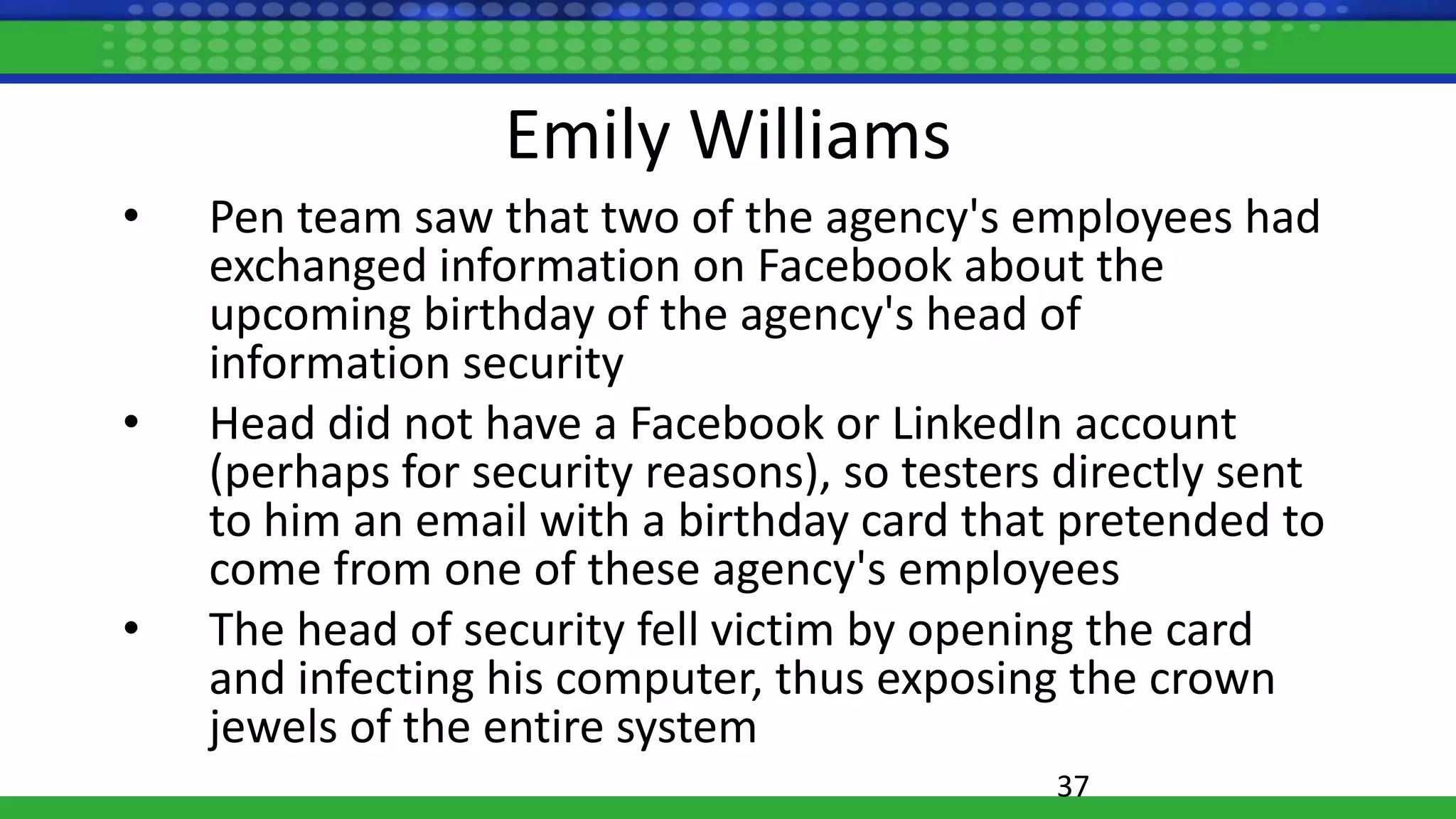 Emily Williams
• Pen team saw that two of the agency's employees had
exchanged information on Facebook about the
upcoming birthday of the agency's head of
information security
• Head did not have a Facebook or LinkedIn account
(perhaps for security reasons), so testers directly sent
to him an email with a birthday card that pretended to
come from one of these agency's employees
• The head of security fell victim by opening the card
and infecting his computer, thus exposing the crown
jewels of the entire system
37
 