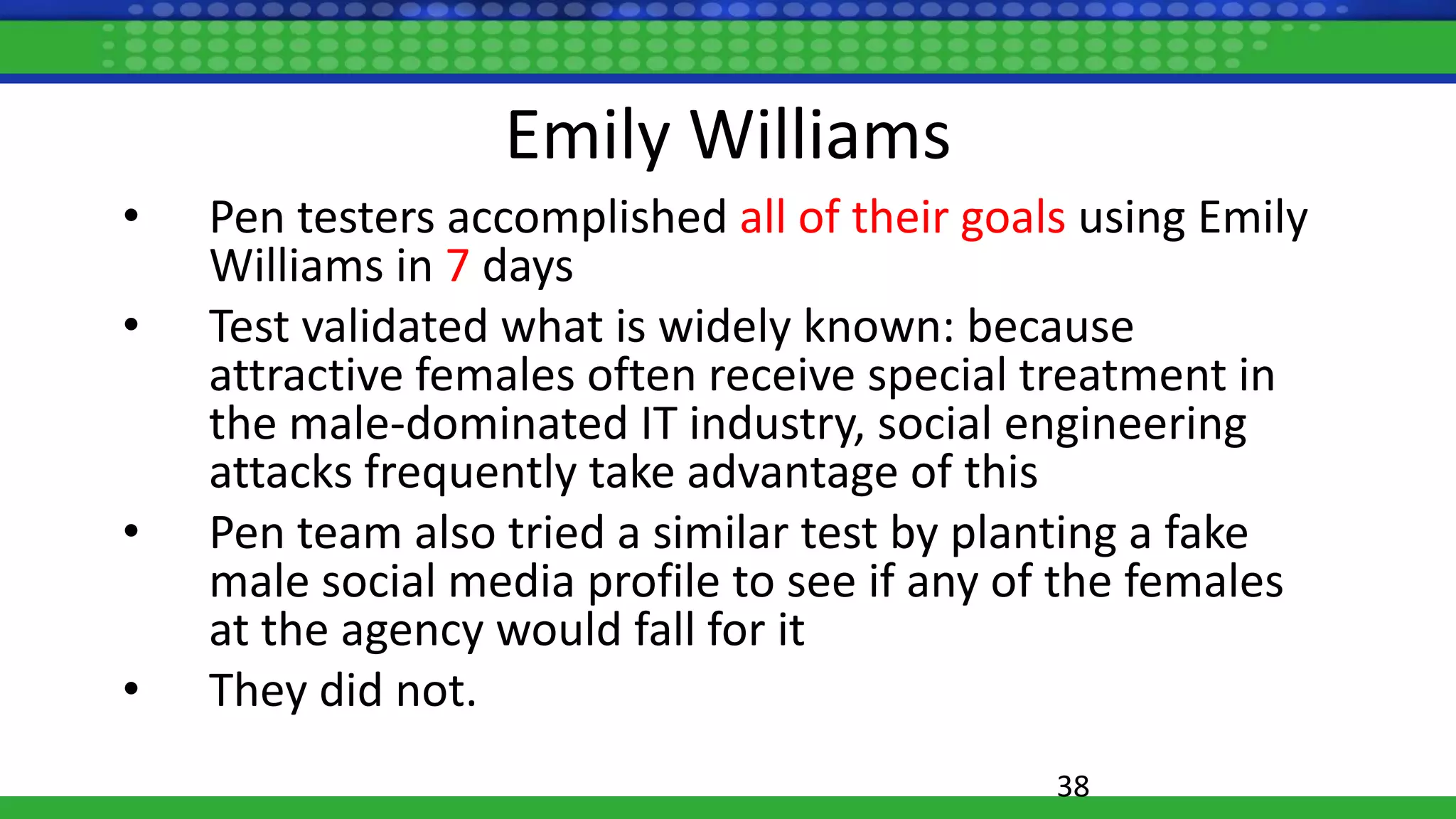 Emily Williams
• Pen testers accomplished all of their goals using Emily
Williams in 7 days
• Test validated what is widely known: because
attractive females often receive special treatment in
the male-dominated IT industry, social engineering
attacks frequently take advantage of this
• Pen team also tried a similar test by planting a fake
male social media profile to see if any of the females
at the agency would fall for it
• They did not.
38
 