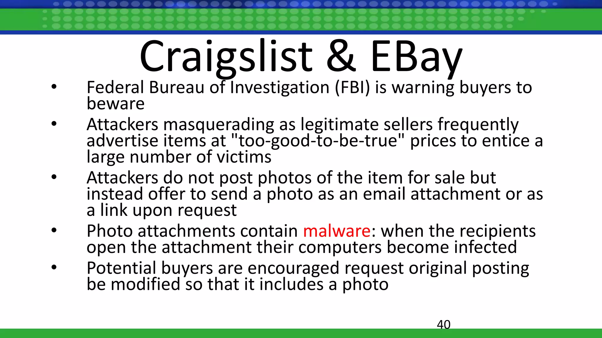 Craigslist & EBay• Federal Bureau of Investigation (FBI) is warning buyers to
beware
• Attackers masquerading as legitimate sellers frequently
advertise items at "too-good-to-be-true" prices to entice a
large number of victims
• Attackers do not post photos of the item for sale but
instead offer to send a photo as an email attachment or as
a link upon request
• Photo attachments contain malware: when the recipients
open the attachment their computers become infected
• Potential buyers are encouraged request original posting
be modified so that it includes a photo
40
 