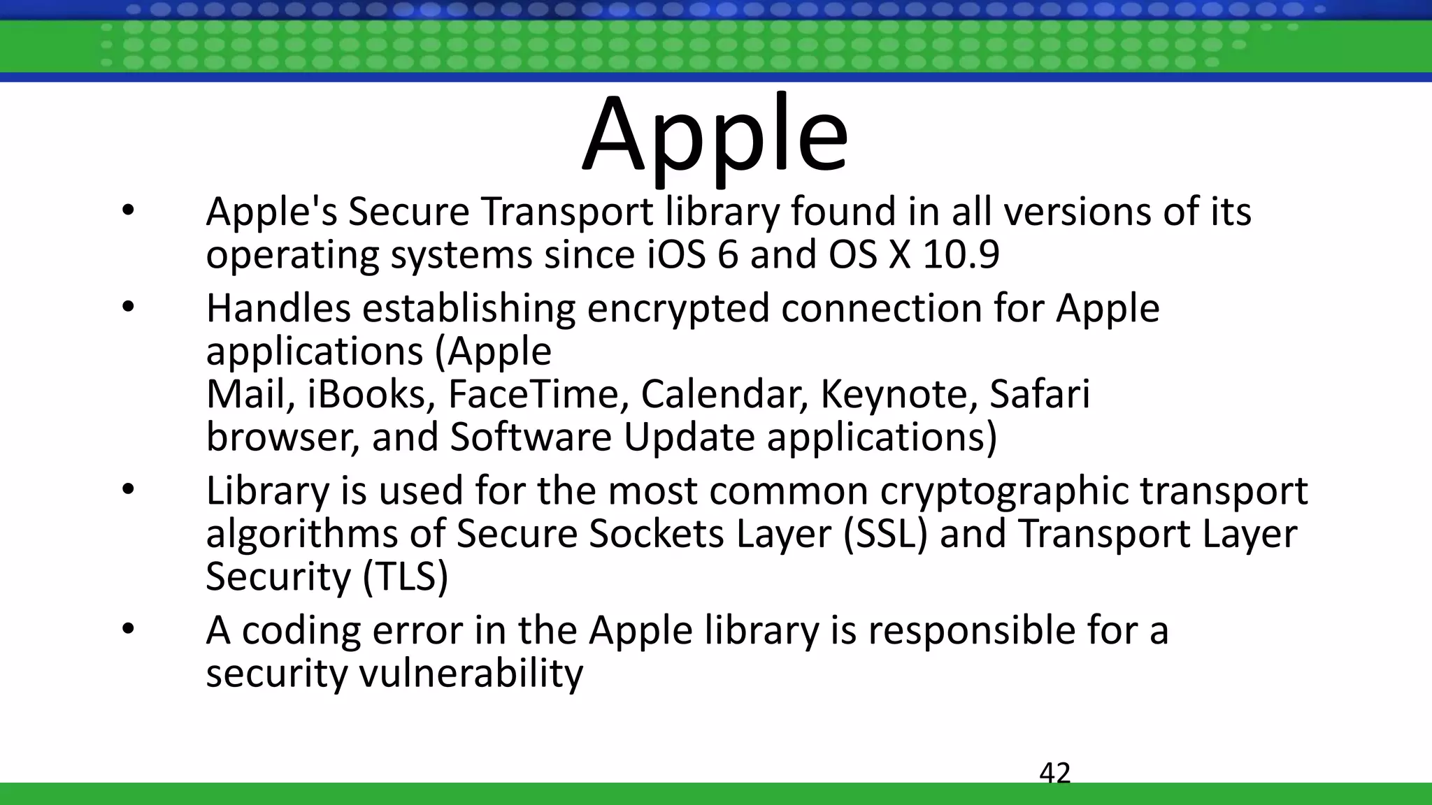 Apple• Apple's Secure Transport library found in all versions of its
operating systems since iOS 6 and OS X 10.9
• Handles establishing encrypted connection for Apple
applications (Apple
Mail, iBooks, FaceTime, Calendar, Keynote, Safari
browser, and Software Update applications)
• Library is used for the most common cryptographic transport
algorithms of Secure Sockets Layer (SSL) and Transport Layer
Security (TLS)
• A coding error in the Apple library is responsible for a
security vulnerability
42
 