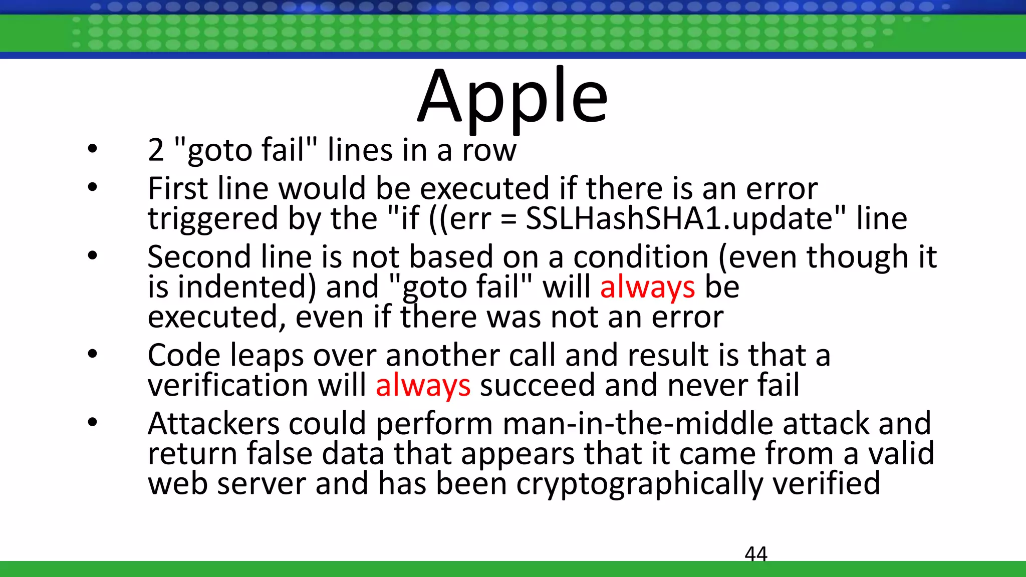Apple• 2 "goto fail" lines in a row
• First line would be executed if there is an error
triggered by the "if ((err = SSLHashSHA1.update" line
• Second line is not based on a condition (even though it
is indented) and "goto fail" will always be
executed, even if there was not an error
• Code leaps over another call and result is that a
verification will always succeed and never fail
• Attackers could perform man-in-the-middle attack and
return false data that appears that it came from a valid
web server and has been cryptographically verified
44
 