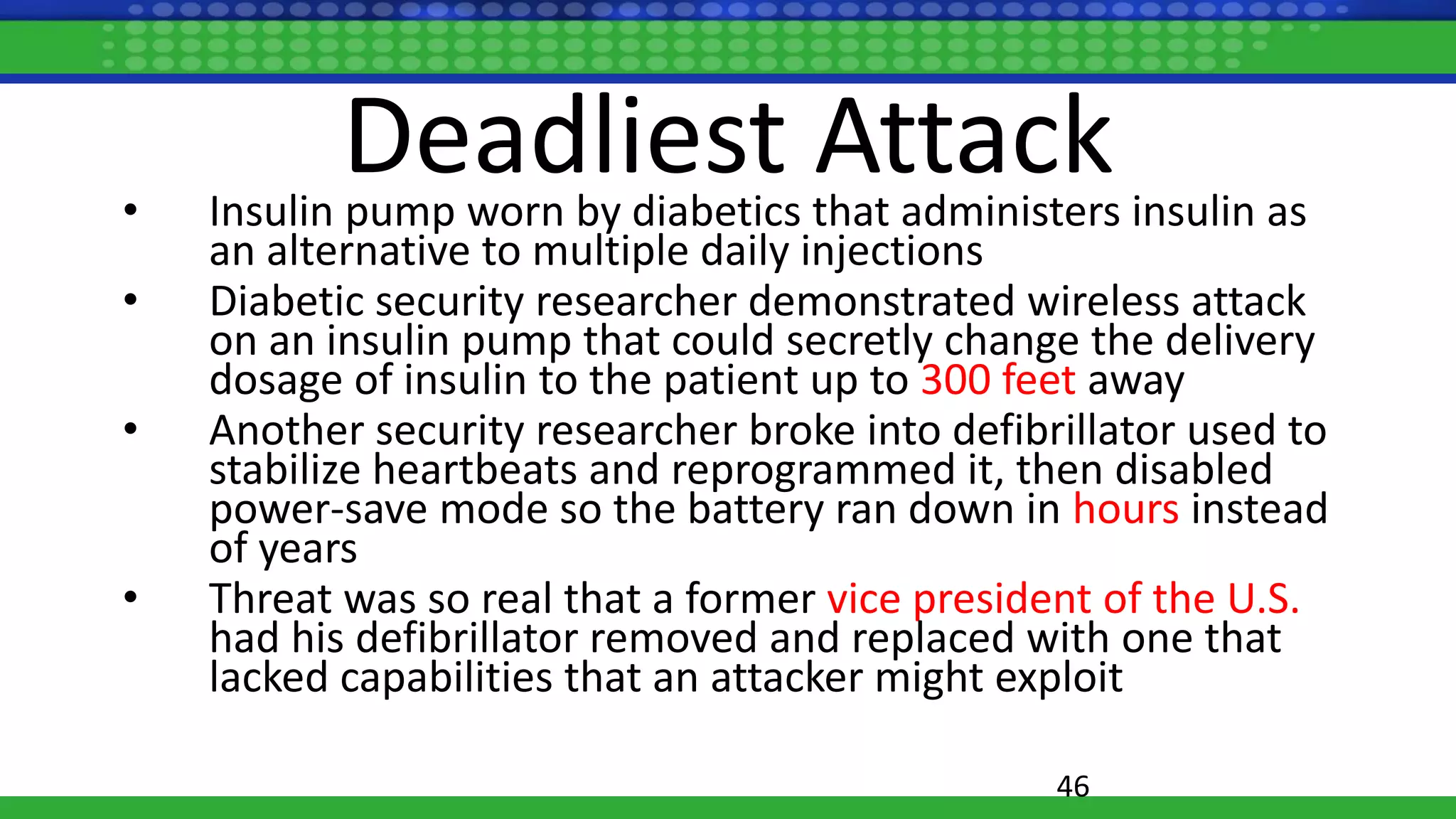 Deadliest Attack• Insulin pump worn by diabetics that administers insulin as
an alternative to multiple daily injections
• Diabetic security researcher demonstrated wireless attack
on an insulin pump that could secretly change the delivery
dosage of insulin to the patient up to 300 feet away
• Another security researcher broke into defibrillator used to
stabilize heartbeats and reprogrammed it, then disabled
power-save mode so the battery ran down in hours instead
of years
• Threat was so real that a former vice president of the U.S.
had his defibrillator removed and replaced with one that
lacked capabilities that an attacker might exploit
46
 