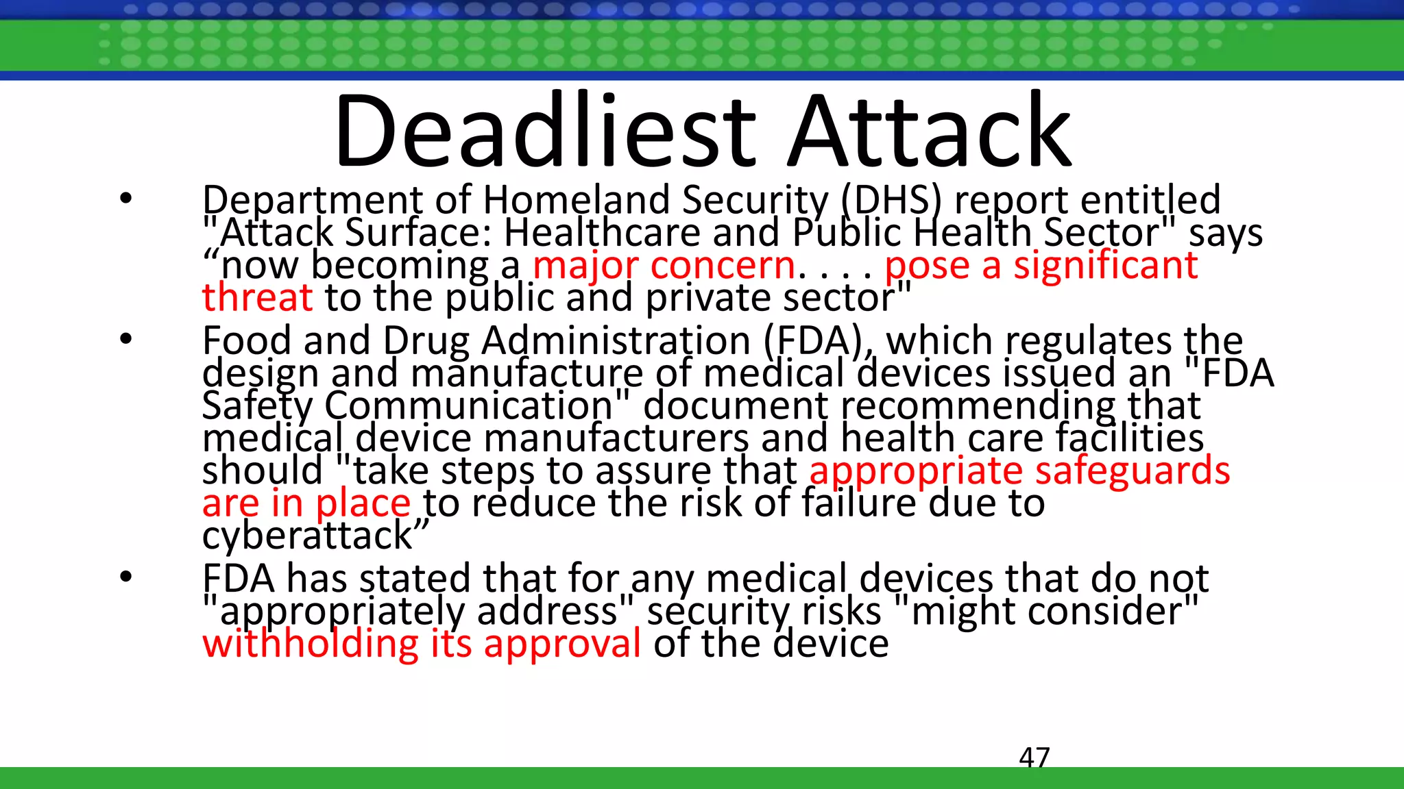 Deadliest Attack• Department of Homeland Security (DHS) report entitled
"Attack Surface: Healthcare and Public Health Sector" says
“now becoming a major concern. . . . pose a significant
threat to the public and private sector"
• Food and Drug Administration (FDA), which regulates the
design and manufacture of medical devices issued an "FDA
Safety Communication" document recommending that
medical device manufacturers and health care facilities
should "take steps to assure that appropriate safeguards
are in place to reduce the risk of failure due to
cyberattack”
• FDA has stated that for any medical devices that do not
"appropriately address" security risks "might consider"
withholding its approval of the device
47
 