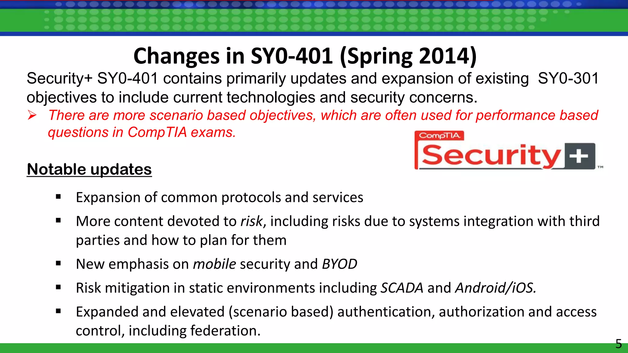 5
Security+ SY0-401 contains primarily updates and expansion of existing SY0-301
objectives to include current technologies and security concerns.
 There are more scenario based objectives, which are often used for performance based
questions in CompTIA exams.
Notable updates
 Expansion of common protocols and services
 More content devoted to risk, including risks due to systems integration with third
parties and how to plan for them
 New emphasis on mobile security and BYOD
 Risk mitigation in static environments including SCADA and Android/iOS.
 Expanded and elevated (scenario based) authentication, authorization and access
control, including federation.
Changes in SY0-401 (Spring 2014)
 