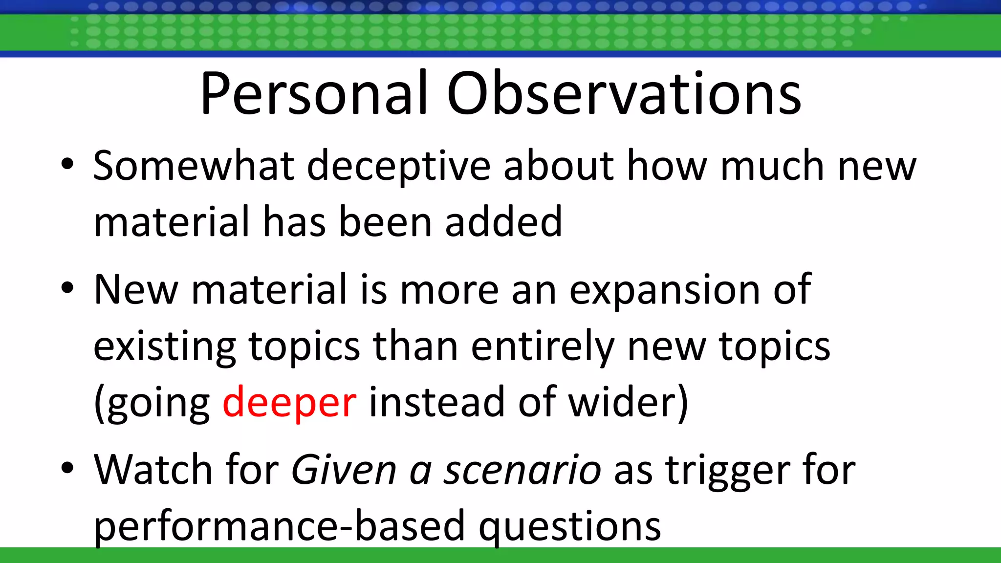 Personal Observations
• Somewhat deceptive about how much new
material has been added
• New material is more an expansion of
existing topics than entirely new topics
(going deeper instead of wider)
• Watch for Given a scenario as trigger for
performance-based questions
 