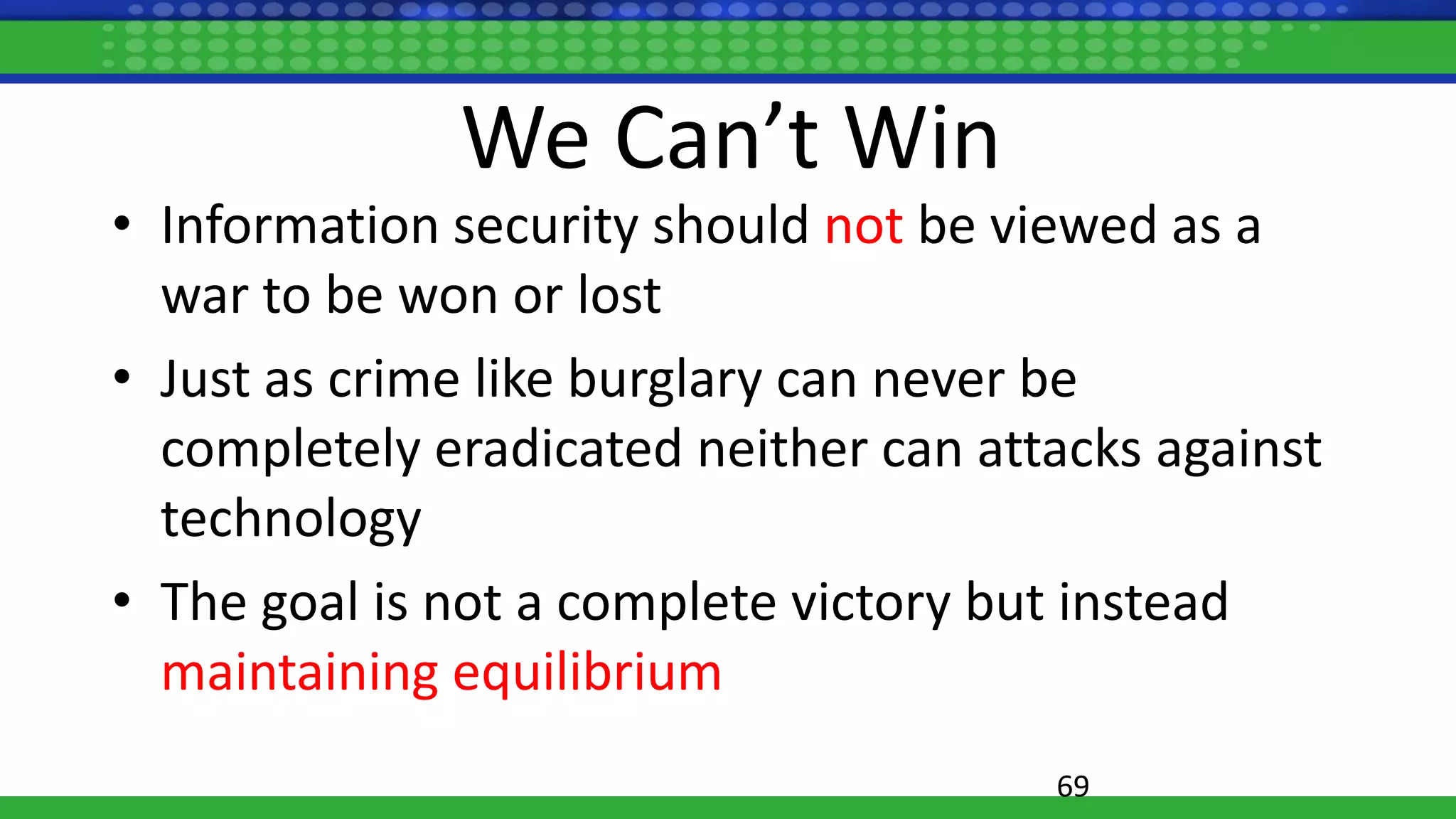 We Can’t Win
• Information security should not be viewed as a
war to be won or lost
• Just as crime like burglary can never be
completely eradicated neither can attacks against
technology
• The goal is not a complete victory but instead
maintaining equilibrium
69
 