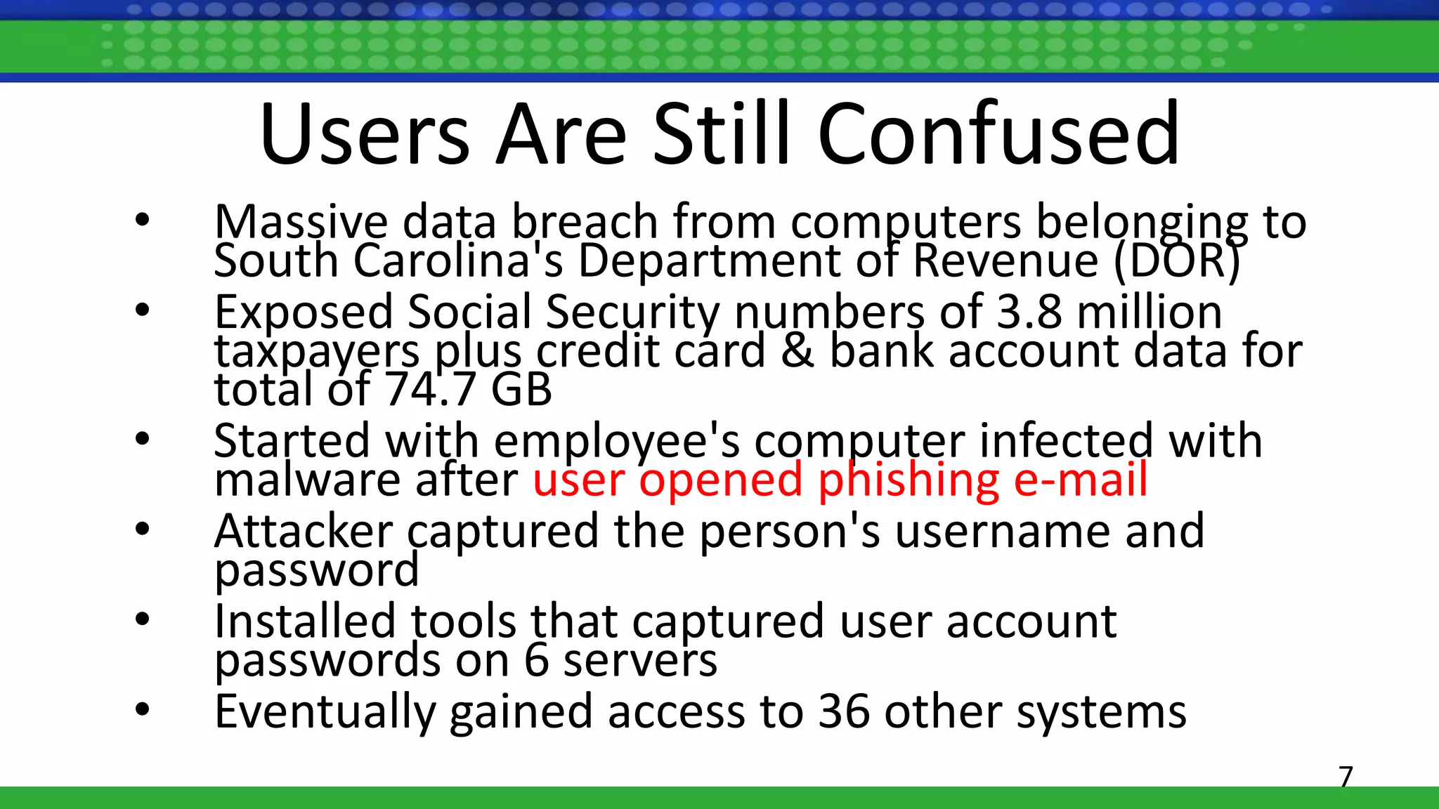 Users Are Still Confused
• Massive data breach from computers belonging to
South Carolina's Department of Revenue (DOR)
• Exposed Social Security numbers of 3.8 million
taxpayers plus credit card & bank account data for
total of 74.7 GB
• Started with employee's computer infected with
malware after user opened phishing e-mail
• Attacker captured the person's username and
password
• Installed tools that captured user account
passwords on 6 servers
• Eventually gained access to 36 other systems
7
 