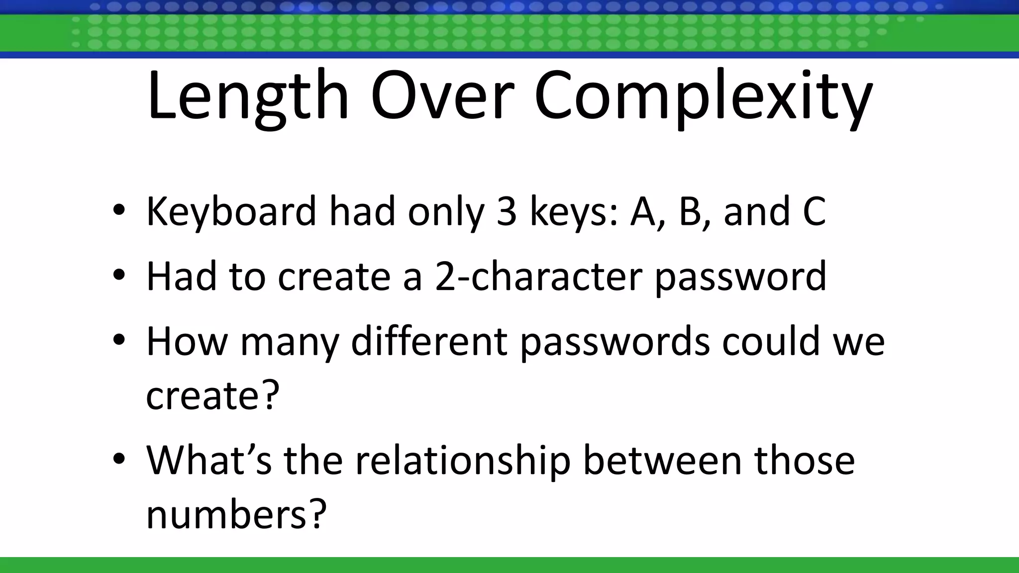 Length Over Complexity
• Keyboard had only 3 keys: A, B, and C
• Had to create a 2-character password
• How many different passwords could we
create?
• What’s the relationship between those
numbers?
 