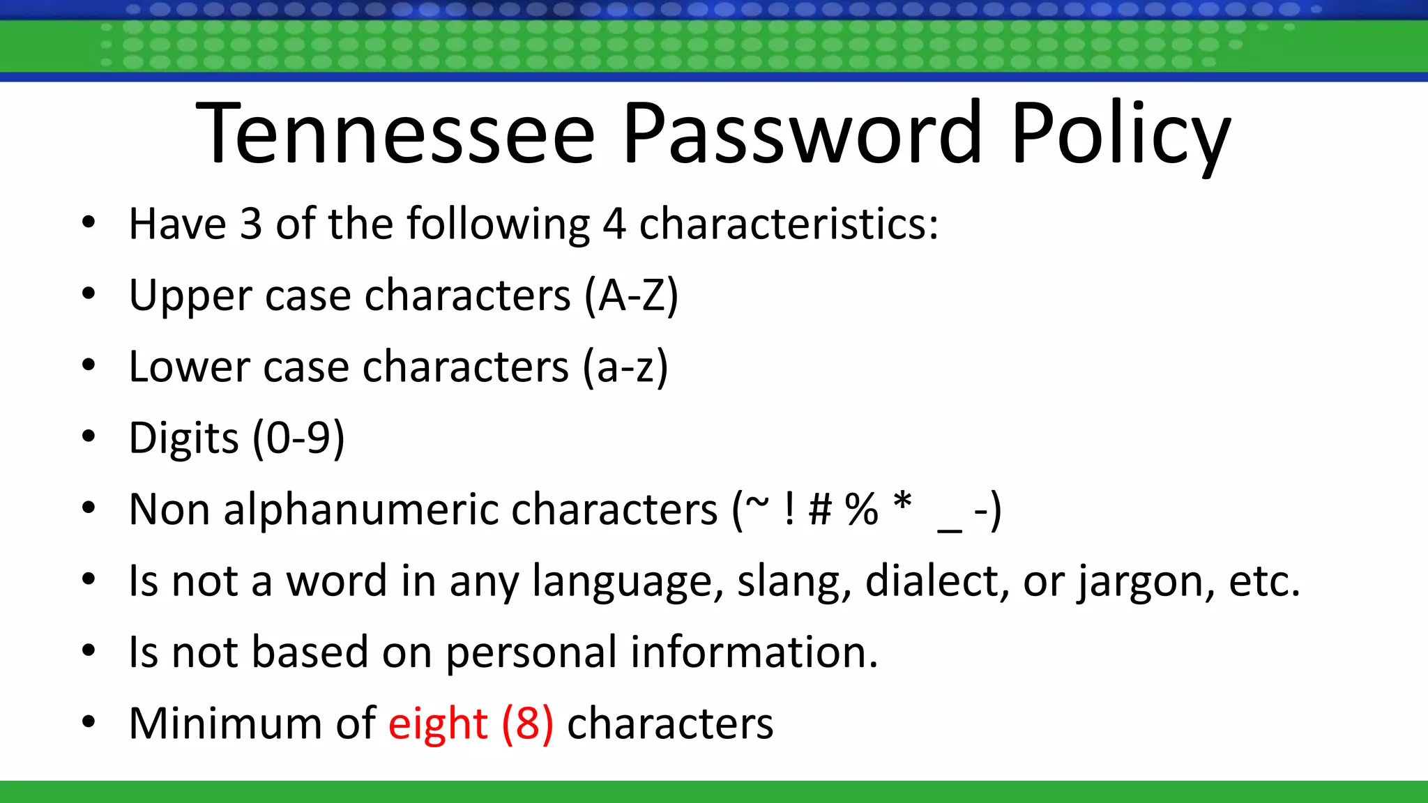 Tennessee Password Policy
• Have 3 of the following 4 characteristics:
• Upper case characters (A-Z)
• Lower case characters (a-z)
• Digits (0-9)
• Non alphanumeric characters (~ ! # % * _ -)
• Is not a word in any language, slang, dialect, or jargon, etc.
• Is not based on personal information.
• Minimum of eight (8) characters
 