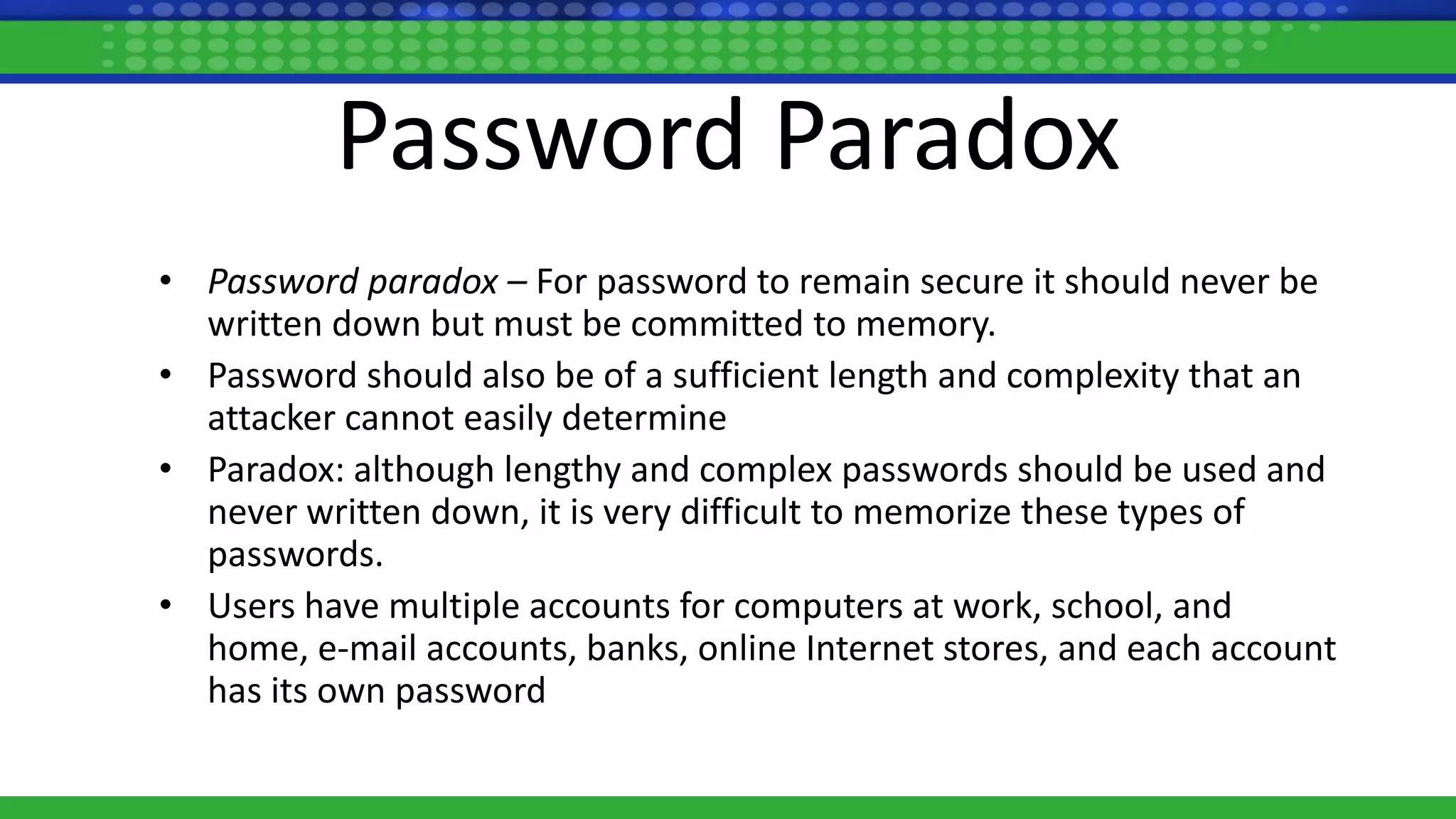 Password Paradox
• Password paradox – For password to remain secure it should never be
written down but must be committed to memory.
• Password should also be of a sufficient length and complexity that an
attacker cannot easily determine
• Paradox: although lengthy and complex passwords should be used and
never written down, it is very difficult to memorize these types of
passwords.
• Users have multiple accounts for computers at work, school, and
home, e-mail accounts, banks, online Internet stores, and each account
has its own password
 