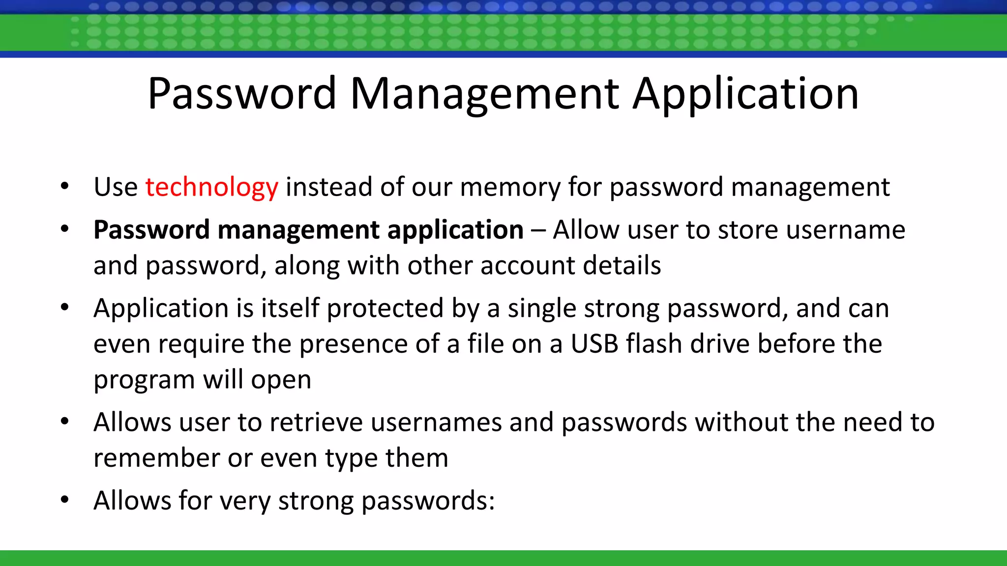 Password Management Application
• Use technology instead of our memory for password management
• Password management application – Allow user to store username
and password, along with other account details
• Application is itself protected by a single strong password, and can
even require the presence of a file on a USB flash drive before the
program will open
• Allows user to retrieve usernames and passwords without the need to
remember or even type them
• Allows for very strong passwords:
 