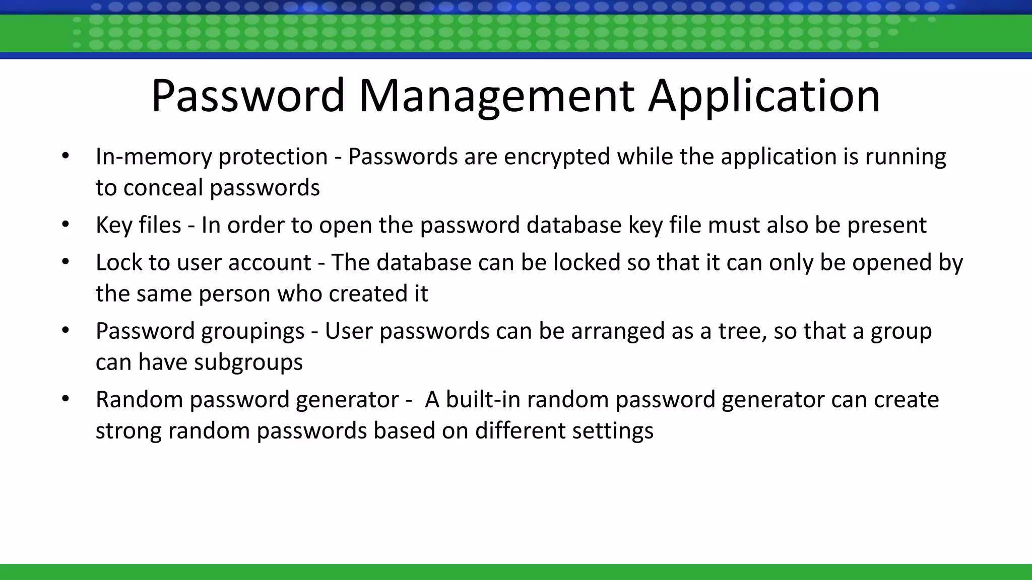 Password Management Application
• In-memory protection - Passwords are encrypted while the application is running
to conceal passwords
• Key files - In order to open the password database key file must also be present
• Lock to user account - The database can be locked so that it can only be opened by
the same person who created it
• Password groupings - User passwords can be arranged as a tree, so that a group
can have subgroups
• Random password generator - A built-in random password generator can create
strong random passwords based on different settings
 