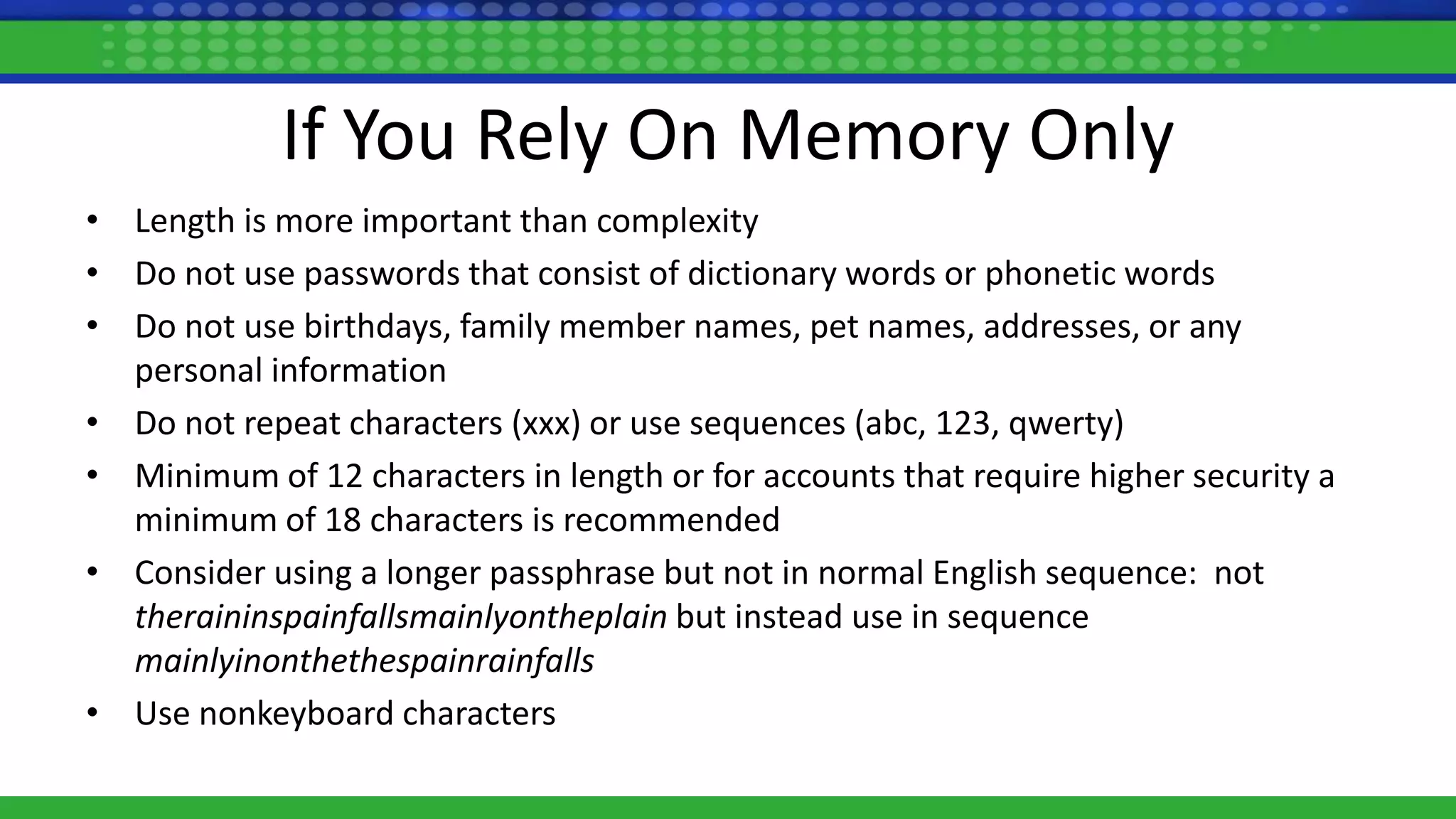 If You Rely On Memory Only
• Length is more important than complexity
• Do not use passwords that consist of dictionary words or phonetic words
• Do not use birthdays, family member names, pet names, addresses, or any
personal information
• Do not repeat characters (xxx) or use sequences (abc, 123, qwerty)
• Minimum of 12 characters in length or for accounts that require higher security a
minimum of 18 characters is recommended
• Consider using a longer passphrase but not in normal English sequence: not
theraininspainfallsmainlyontheplain but instead use in sequence
mainlyinonthethespainrainfalls
• Use nonkeyboard characters
 