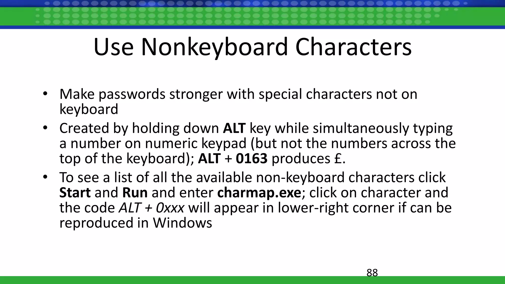 88
Use Nonkeyboard Characters
• Make passwords stronger with special characters not on
keyboard
• Created by holding down ALT key while simultaneously typing
a number on numeric keypad (but not the numbers across the
top of the keyboard); ALT + 0163 produces £.
• To see a list of all the available non-keyboard characters click
Start and Run and enter charmap.exe; click on character and
the code ALT + 0xxx will appear in lower-right corner if can be
reproduced in Windows
 