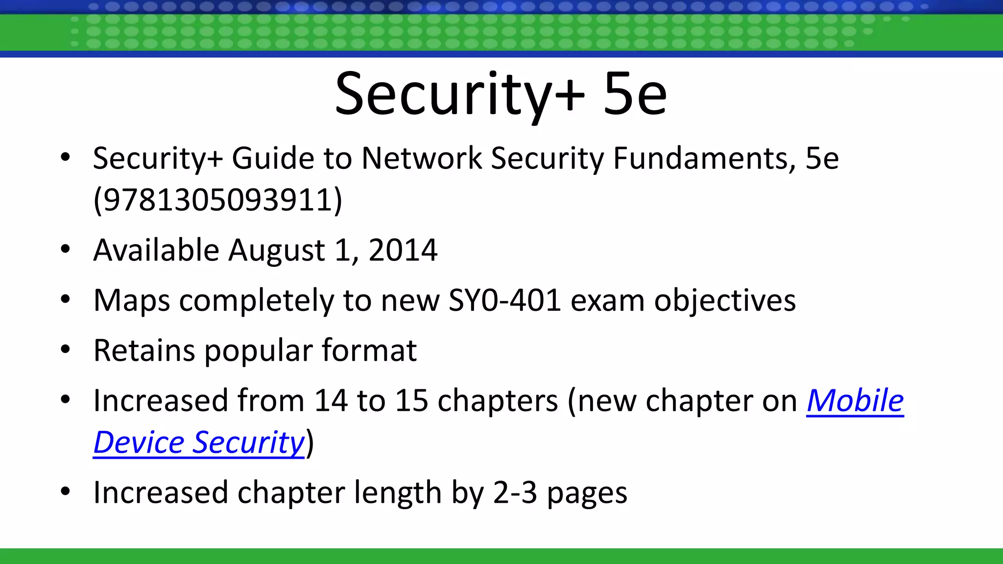 Security+ 5e
• Security+ Guide to Network Security Fundaments, 5e
(9781305093911)
• Available August 1, 2014
• Maps completely to new SY0-401 exam objectives
• Retains popular format
• Increased from 14 to 15 chapters (new chapter on Mobile
Device Security)
• Increased chapter length by 2-3 pages
 