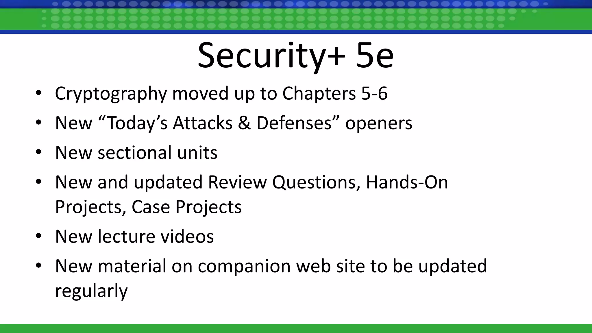 Security+ 5e
• Cryptography moved up to Chapters 5-6
• New “Today’s Attacks & Defenses” openers
• New sectional units
• New and updated Review Questions, Hands-On
Projects, Case Projects
• New lecture videos
• New material on companion web site to be updated
regularly
 