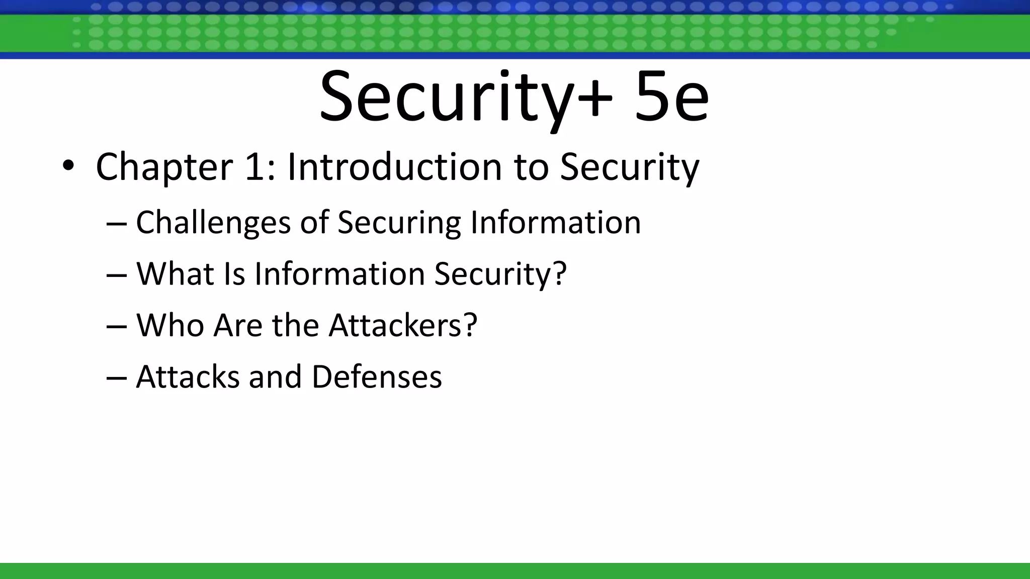 Security+ 5e
• Chapter 1: Introduction to Security
– Challenges of Securing Information
– What Is Information Security?
– Who Are the Attackers?
– Attacks and Defenses
 