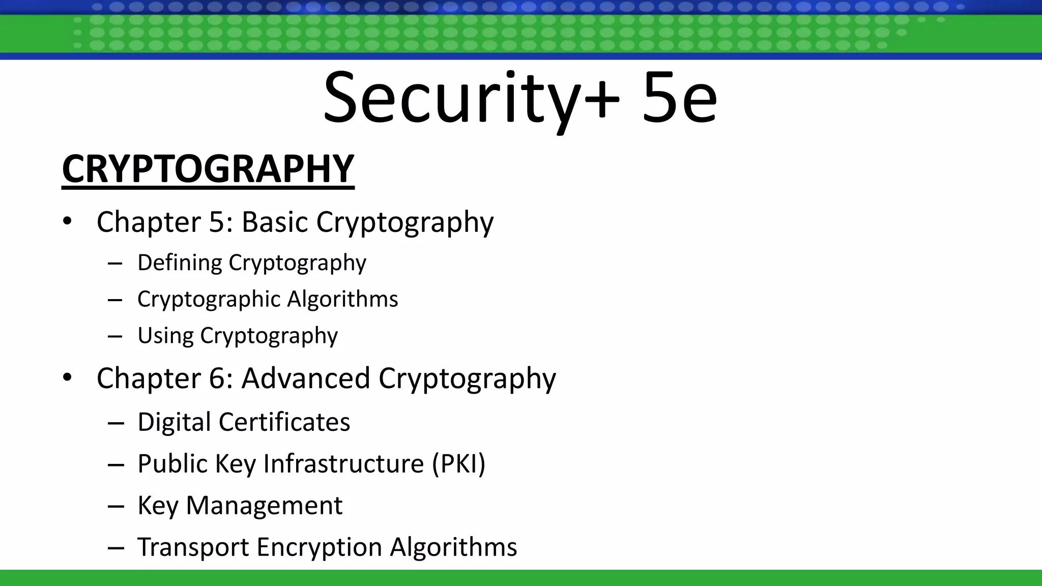 Security+ 5e
CRYPTOGRAPHY
• Chapter 5: Basic Cryptography
– Defining Cryptography
– Cryptographic Algorithms
– Using Cryptography
• Chapter 6: Advanced Cryptography
– Digital Certificates
– Public Key Infrastructure (PKI)
– Key Management
– Transport Encryption Algorithms
 