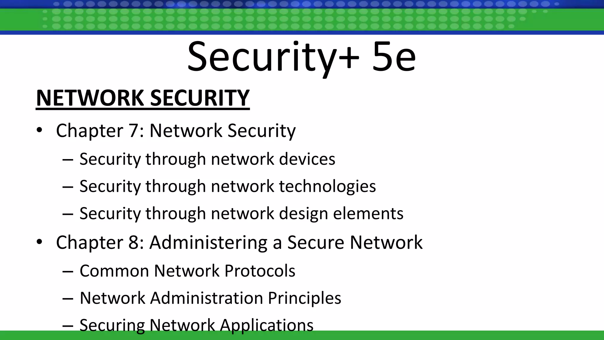 Security+ 5e
NETWORK SECURITY
• Chapter 7: Network Security
– Security through network devices
– Security through network technologies
– Security through network design elements
• Chapter 8: Administering a Secure Network
– Common Network Protocols
– Network Administration Principles
– Securing Network Applications
 