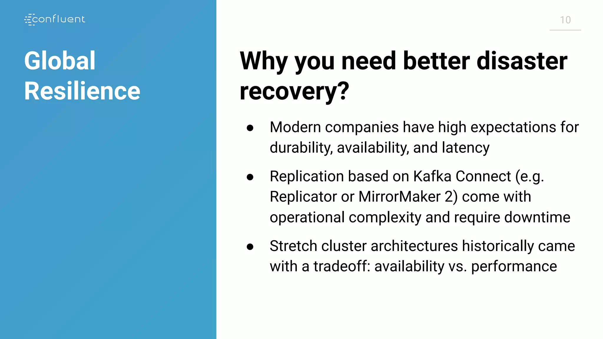 1010
Why you need better disaster
recovery?
● Modern companies have high expectations for
durability, availability, and latency
● Replication based on Kafka Connect (e.g.
Replicator or MirrorMaker 2) come with
operational complexity and require downtime
● Stretch cluster architectures historically came
with a tradeoff: availability vs. performance
Global
Resilience
 
