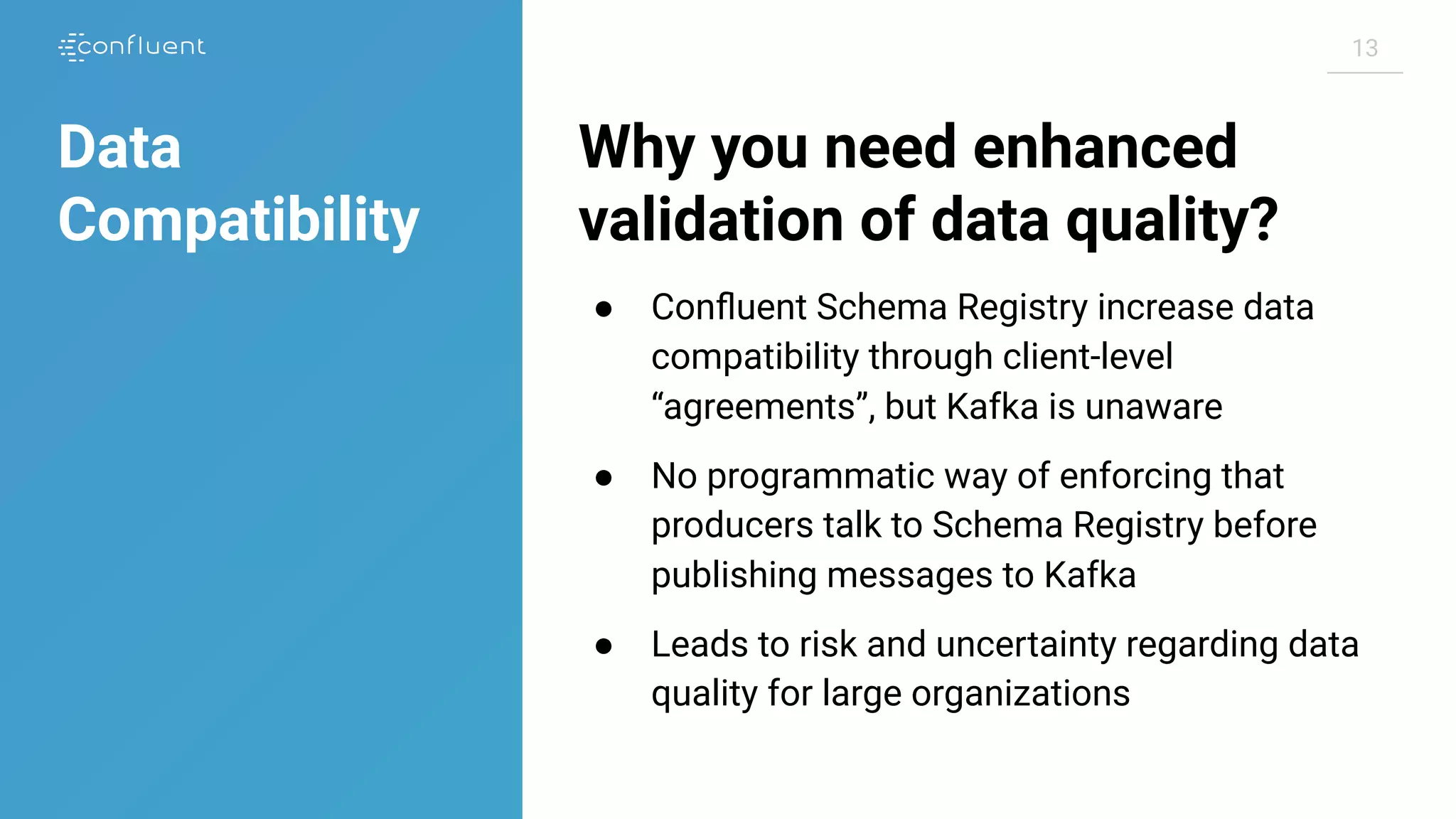 1313
Why you need enhanced
validation of data quality?
● Conﬂuent Schema Registry increase data
compatibility through client-level
“agreements”, but Kafka is unaware
● No programmatic way of enforcing that
producers talk to Schema Registry before
publishing messages to Kafka
● Leads to risk and uncertainty regarding data
quality for large organizations
Data
Compatibility
 