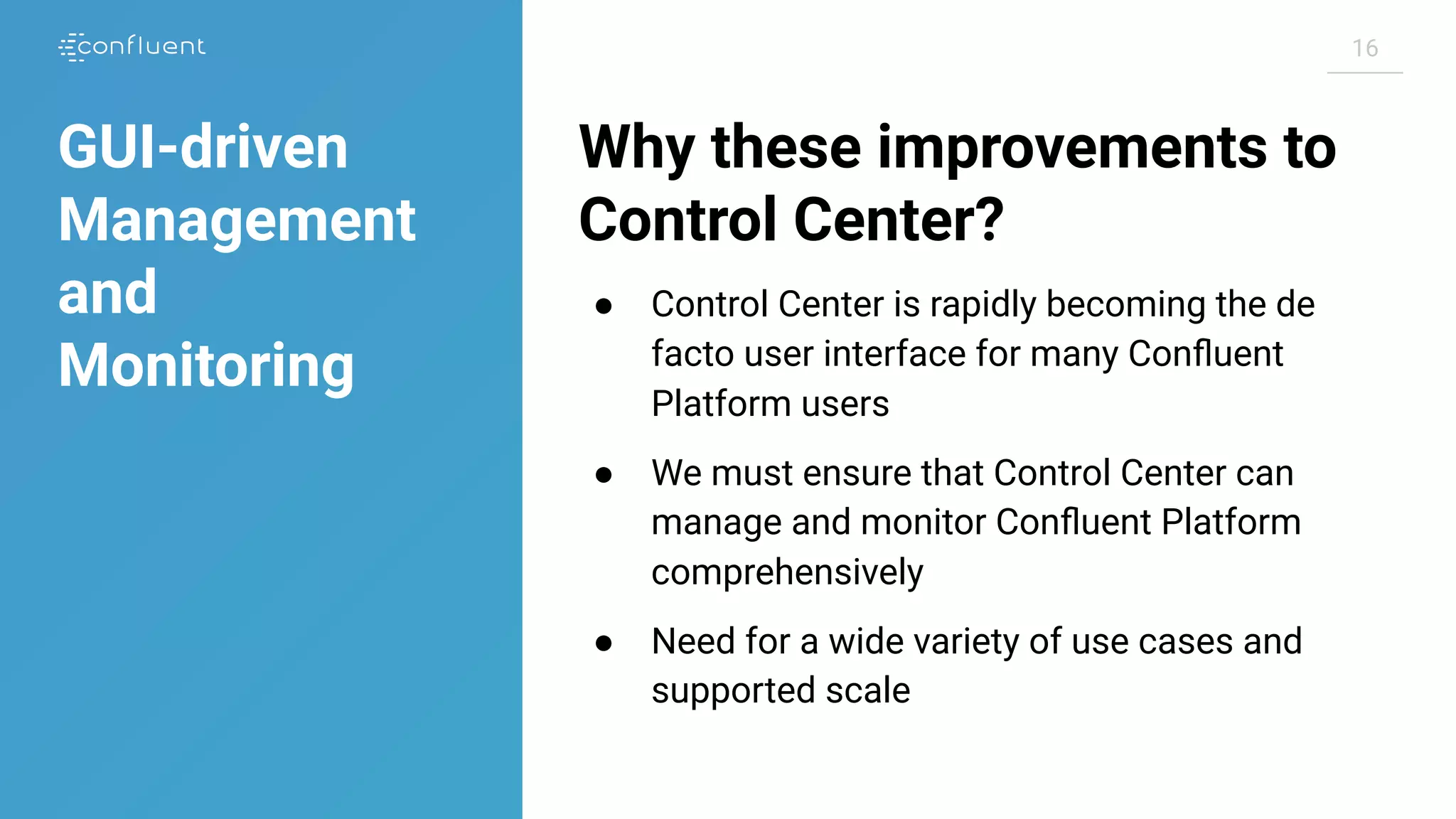 1616
Why these improvements to
Control Center?
● Control Center is rapidly becoming the de
facto user interface for many Conﬂuent
Platform users
● We must ensure that Control Center can
manage and monitor Conﬂuent Platform
comprehensively
● Need for a wide variety of use cases and
supported scale
GUI-driven
Management
and
Monitoring
 