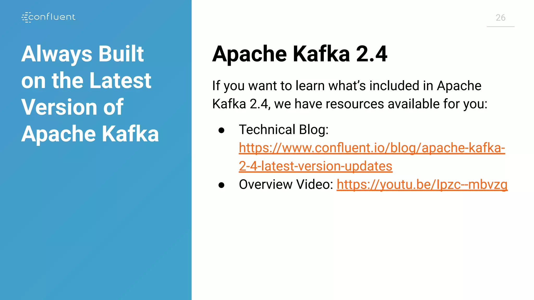 2626
Apache Kafka 2.4
If you want to learn what’s included in Apache
Kafka 2.4, we have resources available for you:
● Technical Blog:
https://www.conﬂuent.io/blog/apache-kafka-
2-4-latest-version-updates
● Overview Video: https://youtu.be/Ipzc--mbvzg
Always Built
on the Latest
Version of
Apache Kafka
 