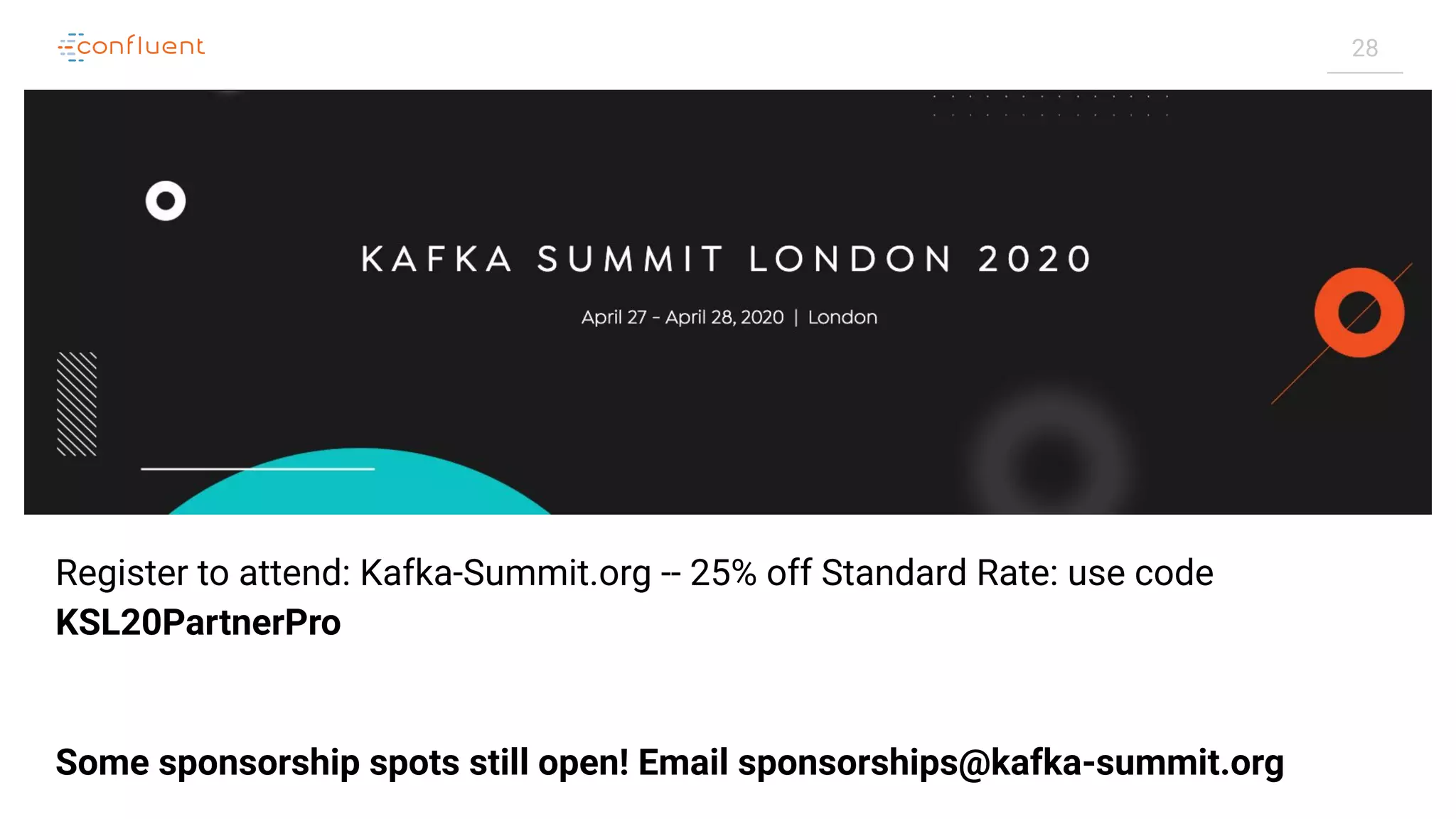 28
Register to attend: Kafka-Summit.org -- 25% off Standard Rate: use code
KSL20PartnerPro
Some sponsorship spots still open! Email sponsorships@kafka-summit.org
 
