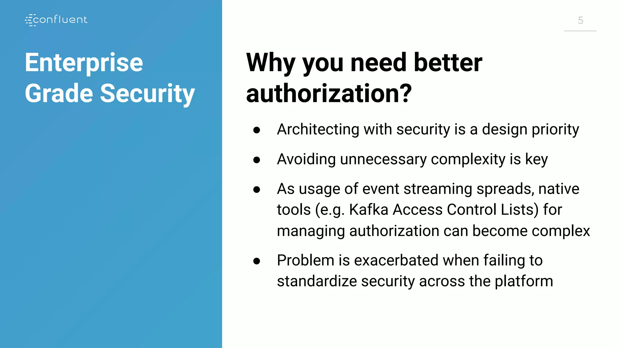 55
Why you need better
authorization?
● Architecting with security is a design priority
● Avoiding unnecessary complexity is key
● As usage of event streaming spreads, native
tools (e.g. Kafka Access Control Lists) for
managing authorization can become complex
● Problem is exacerbated when failing to
standardize security across the platform
Enterprise
Grade Security
 