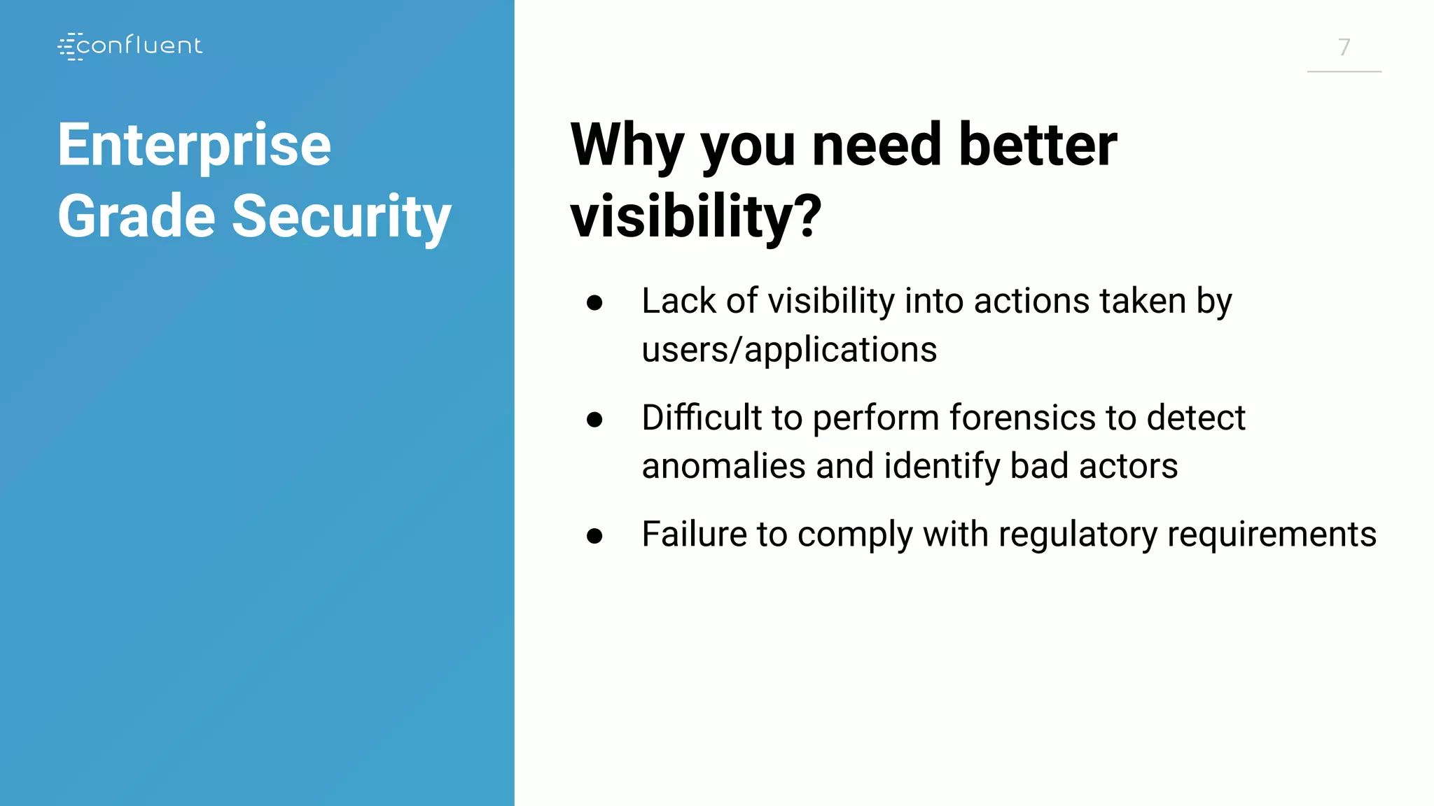 77
Why you need better
visibility?
● Lack of visibility into actions taken by
users/applications
● Diﬃcult to perform forensics to detect
anomalies and identify bad actors
● Failure to comply with regulatory requirements
Enterprise
Grade Security
 