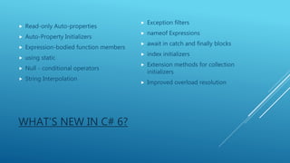 WHAT’S NEW IN C# 6?
 Read-only Auto-properties
 Auto-Property Initializers
 Expression-bodied function members
 using static
 Null - conditional operators
 String Interpolation
 Exception filters
 nameof Expressions
 await in catch and finally blocks
 index initializers
 Extension methods for collection
initializers
 Improved overload resolution
 