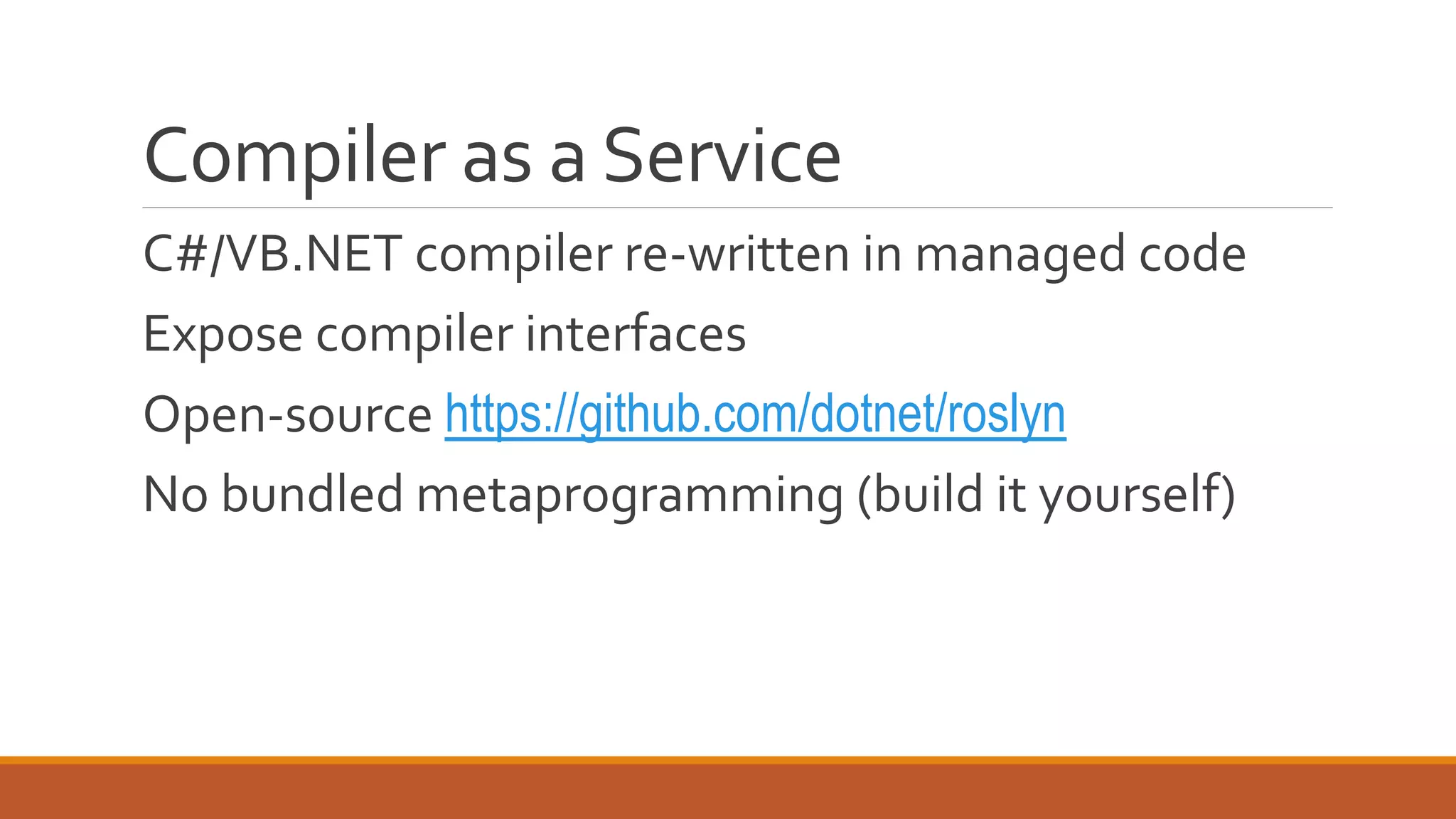 Compiler as a Service
C#/VB.NET compiler re-written in managed code
Expose compiler interfaces
Open-source https://github.com/dotnet/roslyn
No bundled metaprogramming (build it yourself)
 