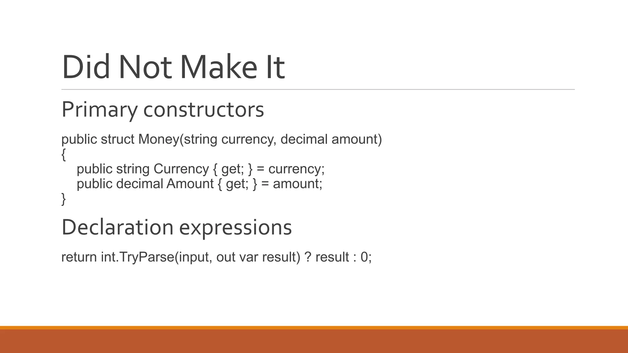 Did Not Make It
Primary constructors
public struct Money(string currency, decimal amount)
{
public string Currency { get; } = currency;
public decimal Amount { get; } = amount;
}
Declaration expressions
return int.TryParse(input, out var result) ? result : 0;
 
