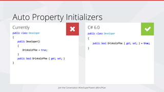 Currently
public class Developer
{
public Developer()
{
DrinksCoffee = true;
}
public bool DrinksCoffee { get; set; }
}
C# 6.0
public class Developer
{
public bool DrinksCoffee { get; set; } = true;
}
Auto Property Initializers
Join the Conversation #DevSuperPowers @EricPhan
 