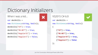 When I was a kid…
var devSkills =
new Dictionary<string, bool>();
devSkills["C#"] = true;
devSkills["VB.NET"] = true;
devSkills["AngularJS"] = true;
devSkills["Angular2"] = false;
Dictionary Initializers
VS2013 C# 5.0
var devSkills = new
Dictionary<string, bool>()
{
{ "C#", true },
{ "VB.NET", true },
{ "AngularJS", true },
{ "Angular2", false},
};
VS2015 C# 6.0
var devSkills =
new Dictionary<string, bool>()
{
["C#"] = true,
["VB.NET"] = true,
["AngularJS"] = true,
["Angular2"] = false
};
Join the Conversation #DevSuperPowers @EricPhan
 