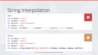 Bad:
var firstName = "Eric";
var lastName = "Phan";
var jobTitle = "Chief Architect";
var company = "SSW";
var display = firstName + " " + lastName + ", " + jobTitle + " @ " + company;
String Interpolation
Better:
var firstName = "Eric";
var lastName = "Phan";
var jobTitle = "Chief Architect";
var company = "SSW";
var display = string.Format("{0} {1}, {3} @ {2}", firstName, lastName, company, jobTitle);
Join the Conversation #DevSuperPowers @EricPhan
 
