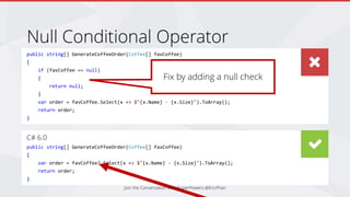 public string[] GenerateCoffeeOrder(Coffee[] favCoffee)
{
if (favCoffee == null)
{
return null;
}
var order = favCoffee.Select(x => $"{x.Name} - {x.Size}").ToArray();
return order;
}
C# 6.0
public string[] GenerateCoffeeOrder(Coffee[] favCoffee)
{
var order = favCoffee?.Select(x => $"{x.Name} - {x.Size}").ToArray();
return order;
}
Null Conditional Operator
Fix by adding a null check
Join the Conversation #DevSuperPowers @EricPhan
 