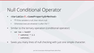 Null Conditional Operator
• <Variable>?.<SomePropertyOrMethod>
• “?” If the variable is null, then return null
• Otherwise execute whatever is after the “.”
• Similar to the ternary operation (conditional operator)
• var tax = hasGST
? subtotal * 1.1
: subtotal;
• Saves you many lines of null checking with just one simple character.
Join the Conversation #DevSuperPowers @EricPhan
 