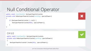 Null Conditional Operator
Join the Conversation #DevSuperPowers @EricPhan
public event EventHandler DevSuperPowerActivated;
private void OnDevSuperPowerActivated(EventArgs specialPowers)
{
if (DevSuperPowerActivated != null) {
DevSuperPowerActivated(this, specialPowers);
}
}
C# 6.0
public event EventHandler DevSuperPowerActivated;
private void OnDevSuperPowerActivated(EventArgs specialPowers)
{
DevSuperPowerActivated?.Invoke(this, specialPowers);
}
 