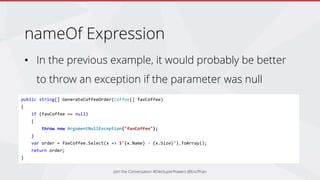 nameOf Expression
• In the previous example, it would probably be better
to throw an exception if the parameter was null
Join the Conversation #DevSuperPowers @EricPhan
public string[] GenerateCoffeeOrder(Coffee[] favCoffee)
{
if (favCoffee == null)
{
throw new ArgumentNullException("favCoffee");
}
var order = favCoffee.Select(x => $"{x.Name} - {x.Size}").ToArray();
return order;
}
 