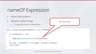 nameOf Expression
• What’s the problem?
• Refactor name change
• Change favCoffee to coffeeOrders
Join the Conversation #DevSuperPowers @EricPhan
public string[] GenerateCoffeeOrder(Coffee[] coffeeOrders)
{
if (coffeeOrders == null)
{
throw new ArgumentNullException("favCoffee");
}
var order = coffeeOrders => $"{x.Name} - {x.Size}").ToArray();
return order;
}
Not Renamed!
 
