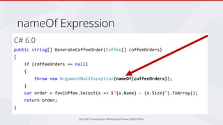 nameOf Expression
Join the Conversation #DevSuperPowers @EricPhan
C# 6.0
public string[] GenerateCoffeeOrder(Coffee[] coffeeOrders)
{
if (coffeeOrders == null)
{
throw new ArgumentNullException(nameOf(coffeeOrders));
}
var order = favCoffee.Select(x => $"{x.Name} - {x.Size}").ToArray();
return order;
}
 