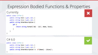 Join the Conversation #DevSuperPowers @EricPhan
Expression Bodied Functions & Properties
Currently
public class Coffee {
public string Name { get; set; }
public string Size { get; set; }
public string OrderDescription {
get {
return string.Format("{0} - {1}", Name, Size);
}
}
}
C# 6.0
public class Coffee {
public string Name { get; set; }
public string Size { get; set; }
public string OrderDescription => $"{Name} - {Size}";
}
 