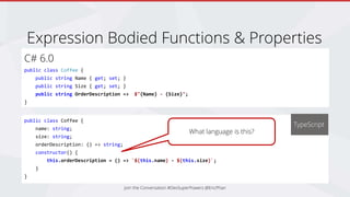 C# 6.0
public class Coffee {
public string Name { get; set; }
public string Size { get; set; }
public string OrderDescription => $"{Name} - {Size}";
}
Join the Conversation #DevSuperPowers @EricPhan
Expression Bodied Functions & Properties
public class Coffee {
name: string;
size: string;
orderDescription: () => string;
constructor() {
this.orderDescription = () => `${this.name} - ${this.size}`;
}
}
TypeScript
What language is this?
 