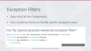 Exception Filters
• Gets rid of all the if statements
• Nice contained blocks to handle specific exception cases
Join the Conversation #DevSuperPowers @EricPhan
Hot Tip: Special peaceful weekends exception filter*
catch (SqlException ex) when (HttpContext.Current.Identity.Name == "Boss Man"
|| DateTime.Now.DayOfWeek == DayOfWeek.Saturday
|| DateTime.Now.DayOfWeek == DayOfWeek.Sunday) {
// Do nothing
} * Disclaimer: Don’t do this
 