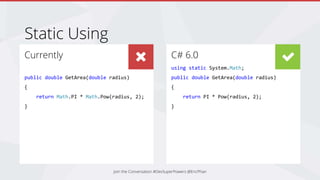 C# 6.0
using static System.Math;
public double GetArea(double radius)
{
return PI * Pow(radius, 2);
}
Currently
public double GetArea(double radius)
{
return Math.PI * Math.Pow(radius, 2);
}
Static Using
Join the Conversation #DevSuperPowers @EricPhan
 