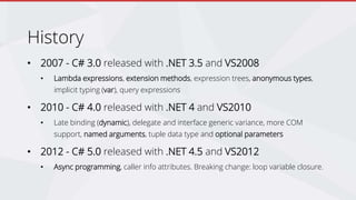 History
• 2007 - C# 3.0 released with .NET 3.5 and VS2008
• Lambda expressions, extension methods, expression trees, anonymous types,
implicit typing (var), query expressions
• 2010 - C# 4.0 released with .NET 4 and VS2010
• Late binding (dynamic), delegate and interface generic variance, more COM
support, named arguments, tuple data type and optional parameters
• 2012 - C# 5.0 released with .NET 4.5 and VS2012
• Async programming, caller info attributes. Breaking change: loop variable closure.
 